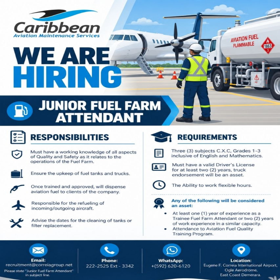 Caribbean Aviation Maintenance Services WE ARE HIRING JUNIOR FUEL FARM ATTENDANT RESPONSIBILITIES Must have a working knowledge of all aspects of Quality and Safety as it relates to the operations of the Fuel Farm. Ensure the upkeep of fuel tanks and trucks. Once trained and approved, will dispense aviation fuel to clients of the company. Responsible for the refueling of incoming/outgoing aircraft. Advise the dates for the cleaning of tanks or filter replacement. AVIATION FUEL FLAMMABLE 1863 REQUIREMENTS Three (3) subjects C.X.C, Grades 1-3 inclusive of English and Mathematics. Must have a valid Driver's License for at least two (2) years, truck endorsement will be an asset. The Ability to work flexible hours. Any of the following will be considered an asset: At least one (1) year of experience as a Trainee Fuel Farm Attendant or two (2) years of work experience in a similar capacity. Attendance to Aviation Fuel Quality Training Program. Email: recruitment@correiagroup.net Please state "Junior Fuel Farm Attendant" in subject line. Phone: 222-2525 Ext-3342 WhatsApp: +(592) 620-6120 Location: Eugene F. Correia International Airport, Ogle Aerodrome, East Coast Demerara.